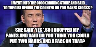 Worth a try.... | I WENT INTO THE CLOCK MAKING STORE AND SAID TO THE GIRL BEHIND THE COUNTER DO YOU MAKES CLOCKS ? SHE SAID' YES '.SO I DROPPED MY PANTS AND SAID DO YOU THINK YOU COULD PUT TWO HANDS AND A FACE ON THAT? | image tagged in all the times,clock,memes,funny | made w/ Imgflip meme maker