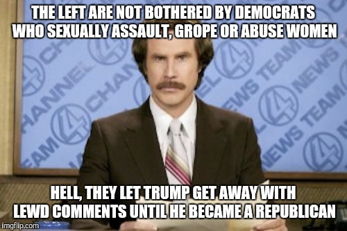Ron Burgundy Meme | THE LEFT ARE NOT BOTHERED BY DEMOCRATS WHO SEXUALLY ASSAULT, GROPE OR ABUSE WOMEN; HELL, THEY LET TRUMP GET AWAY WITH LEWD COMMENTS UNTIL HE BECAME A REPUBLICAN | image tagged in memes,ron burgundy | made w/ Imgflip meme maker