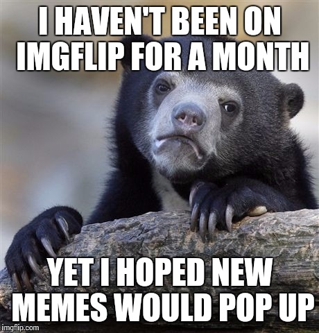 Confession Bear | I HAVEN'T BEEN ON IMGFLIP FOR A MONTH; YET I HOPED NEW MEMES WOULD POP UP | image tagged in memes,confession bear | made w/ Imgflip meme maker