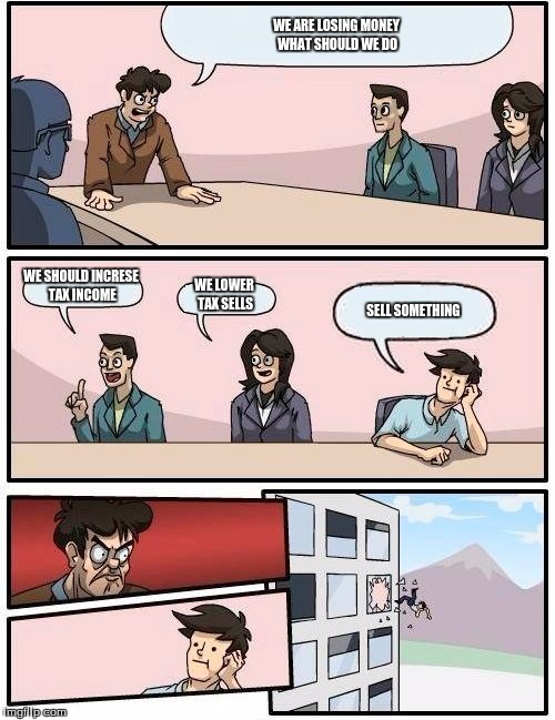 Boardroom Meeting Suggestion | WE ARE LOSING MONEY WHAT SHOULD WE DO; WE SHOULD INCRESE TAX INCOME; WE LOWER TAX SELLS; SELL SOMETHING | image tagged in memes,boardroom meeting suggestion | made w/ Imgflip meme maker