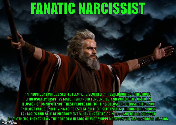 moses | FANATIC NARCISSIST; AN INDIVIDUAL WHOSE SELF-ESTEEM WAS SEVERELY ARRESTED DURING CHILDHOOD, WHO USUALLY DISPLAYS MAJOR PARANOID TENDENCIES, AND WHO HOLDS ON TO AN ILLUSION OF OMNIPOTENCE. THESE PEOPLE ARE FIGHTING DELUSIONS OF INSIGNIFICANCE AND LOST VALUE, AND TRYING TO RE-ESTABLISH THEIR SELF-ESTEEM THROUGH GRANDIOSE FANTASIES AND SELF-REINFORCEMENT. WHEN UNABLE TO GAIN RECOGNITION OR SUPPORT FROM OTHERS, THEY TAKE ON THE ROLE OF A HEROIC OR WORSHIPPED PERSON WITH A GRANDIOSE MISSION. | image tagged in moses,narcissist | made w/ Imgflip meme maker