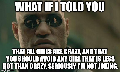 Matrix Morpheus Meme | WHAT IF I TOLD YOU THAT ALL GIRLS ARE CRAZY, AND THAT YOU SHOULD AVOID ANY GIRL THAT IS LESS HOT THAN CRAZY. SERIOUSLY I'M NOT JOKING. | image tagged in memes,matrix morpheus | made w/ Imgflip meme maker