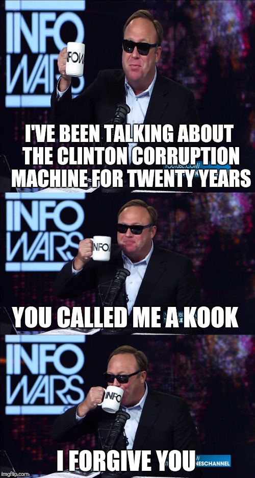Alex Jones You still haven't got my guns you... | I'VE BEEN TALKING ABOUT THE CLINTON CORRUPTION MACHINE FOR TWENTY YEARS; YOU CALLED ME A KOOK; I FORGIVE YOU | image tagged in alex jones you still haven't got my guns you | made w/ Imgflip meme maker