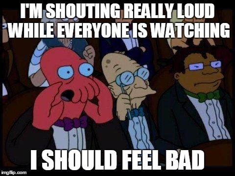 You Should Feel Bad Zoidberg | I'M SHOUTING REALLY LOUD WHILE EVERYONE IS WATCHING; I SHOULD FEEL BAD | image tagged in memes,you should feel bad zoidberg | made w/ Imgflip meme maker