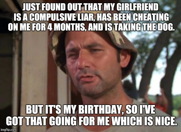 So I Got That Goin For Me Which Is Nice Meme | JUST FOUND OUT THAT MY GIRLFRIEND IS A COMPULSIVE LIAR, HAS BEEN CHEATING ON ME FOR 4 MONTHS, AND IS TAKING THE DOG. BUT IT'S MY BIRTHDAY, SO I'VE GOT THAT GOING FOR ME WHICH IS NICE. | image tagged in memes,so i got that goin for me which is nice | made w/ Imgflip meme maker
