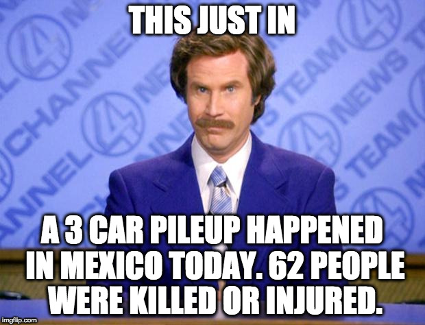 This just in  | THIS JUST IN; A 3 CAR PILEUP HAPPENED IN MEXICO TODAY. 62 PEOPLE WERE KILLED OR INJURED. | image tagged in this just in | made w/ Imgflip meme maker