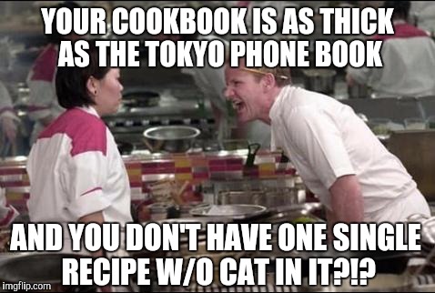 Angry Chef Gordon Ramsay Meme | YOUR COOKBOOK IS AS THICK AS THE TOKYO PHONE BOOK; AND YOU DON'T HAVE ONE SINGLE RECIPE W/O CAT IN IT?!? | image tagged in memes,angry chef gordon ramsay | made w/ Imgflip meme maker