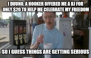 I DUUNO. A HOOKER OFFERED ME A BJ FOR ONLY $20 TO HELP ME CELEBRATE MY FREEDOM SO I GUESS THINGS ARE GETTING SERIOUS | made w/ Imgflip meme maker