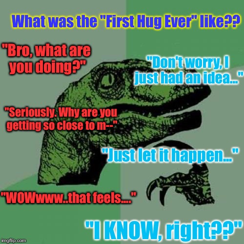 Philosoraptor Meme | What was the "First Hug Ever" like?? "Bro, what are you doing?"; "Don't worry, I just had an idea..."; "Seriously. Why are you getting so close to m--"; "Just let it happen..."; "WOWwww..that feels...."; "I KNOW, right??" | image tagged in memes,philosoraptor | made w/ Imgflip meme maker