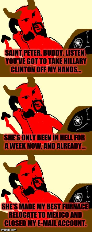 Scene from the Near Future | SAINT PETER, BUDDY, LISTEN, YOU'VE GOT TO TAKE HILLARY CLINTON OFF MY HANDS... SHE'S ONLY BEEN IN HELL FOR A WEEK NOW, AND ALREADY... SHE'S MADE MY BEST FURNACE RELOCATE TO MEXICO AND CLOSED MY E-MAIL ACCOUNT. | image tagged in satan,memes,hillary clinton,hell | made w/ Imgflip meme maker