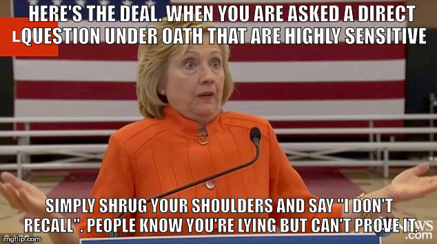 Hillary Clinton Fail | HERE'S THE DEAL. WHEN YOU ARE ASKED A DIRECT QUESTION UNDER OATH THAT ARE HIGHLY SENSITIVE; SIMPLY SHRUG YOUR SHOULDERS AND SAY "I DON'T RECALL". PEOPLE KNOW YOU'RE LYING BUT CAN'T PROVE IT. | image tagged in hillary clinton fail | made w/ Imgflip meme maker