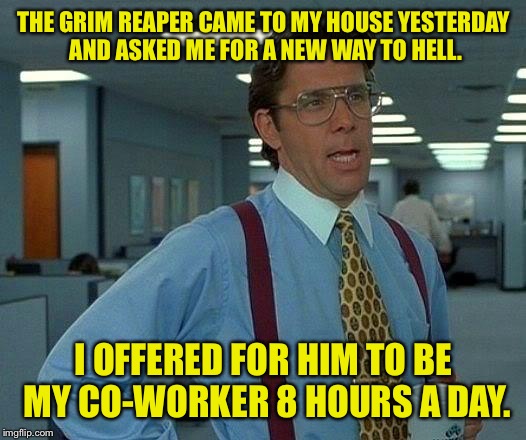 Wiener hollows. | THE GRIM REAPER CAME TO MY HOUSE YESTERDAY AND ASKED ME FOR A NEW WAY TO HELL. I OFFERED FOR HIM TO BE MY CO-WORKER 8 HOURS A DAY. | image tagged in memes,that would be great,work,funny memes,i don't have a job | made w/ Imgflip meme maker