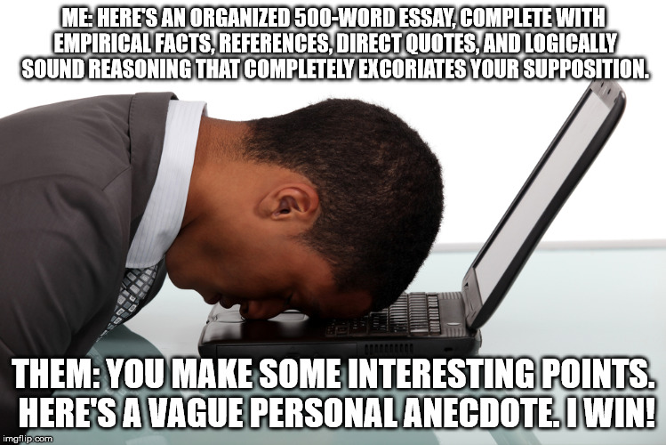 Argument? | ME: HERE'S AN ORGANIZED 500-WORD ESSAY, COMPLETE WITH EMPIRICAL FACTS, REFERENCES, DIRECT QUOTES, AND LOGICALLY SOUND REASONING THAT COMPLETELY EXCORIATES YOUR SUPPOSITION. THEM: YOU MAKE SOME INTERESTING POINTS. HERE'S A VAGUE PERSONAL ANECDOTE. I WIN! | image tagged in memes,argument,stupid people | made w/ Imgflip meme maker