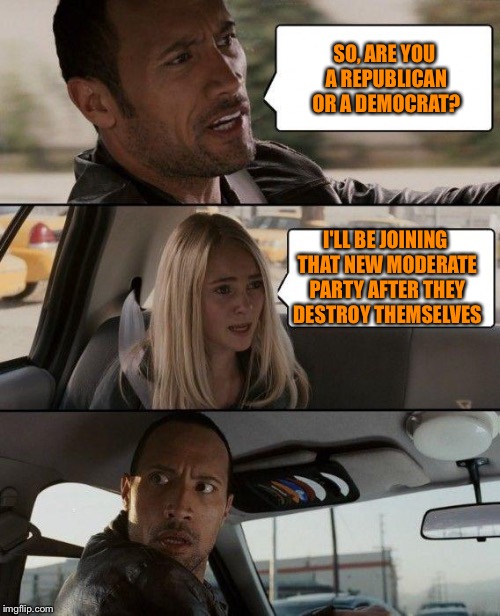 The Rock Driving Meme | SO, ARE YOU A REPUBLICAN OR A DEMOCRAT? I'LL BE JOINING THAT NEW MODERATE PARTY AFTER THEY DESTROY THEMSELVES | image tagged in memes,the rock driving | made w/ Imgflip meme maker