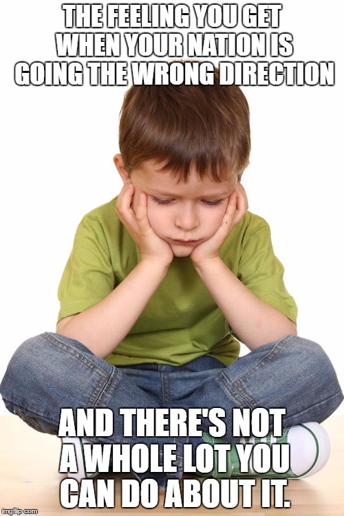 sad kid | THE FEELING YOU GET WHEN YOUR NATION IS GOING THE WRONG DIRECTION; AND THERE'S NOT A WHOLE LOT YOU CAN DO ABOUT IT. | image tagged in sad kid | made w/ Imgflip meme maker