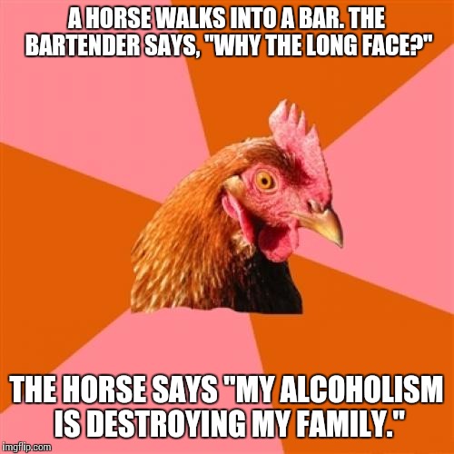 Anti Joke Chicken Meme | A HORSE WALKS INTO A BAR. THE BARTENDER SAYS, "WHY THE LONG FACE?"; THE HORSE SAYS "MY ALCOHOLISM IS DESTROYING MY FAMILY." | image tagged in memes,anti joke chicken | made w/ Imgflip meme maker