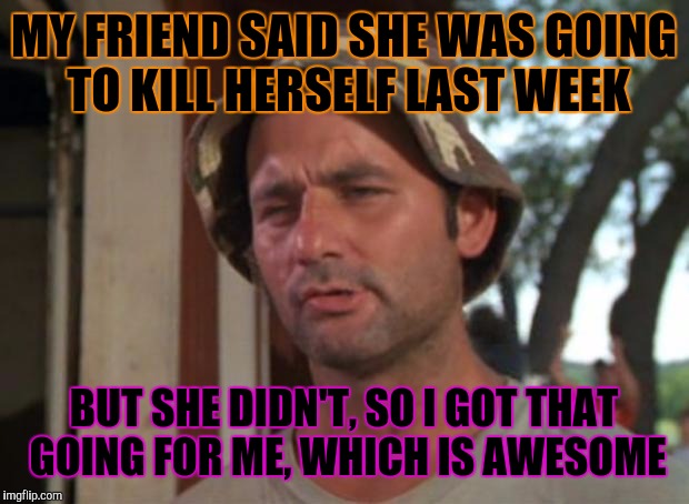 I was so happy to get a message from her yesterday after three days of no response. | MY FRIEND SAID SHE WAS GOING TO KILL HERSELF LAST WEEK; BUT SHE DIDN'T, SO I GOT THAT GOING FOR ME, WHICH IS AWESOME | image tagged in memes,so i got that goin for me which is nice | made w/ Imgflip meme maker