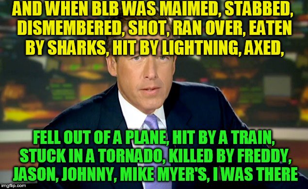 AND WHEN BLB WAS MAIMED, STABBED, DISMEMBERED, SHOT, RAN OVER, EATEN BY SHARKS, HIT BY LIGHTNING, AXED, FELL OUT OF A PLANE, HIT BY A TRAIN, | made w/ Imgflip meme maker