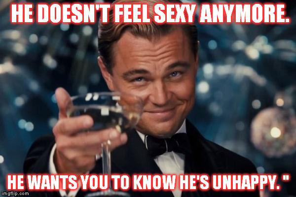 Leonardo Dicaprio Cheers | HE DOESN'T FEEL SEXY ANYMORE. HE WANTS YOU TO KNOW HE'S UNHAPPY. " | image tagged in memes,leonardo dicaprio cheers | made w/ Imgflip meme maker