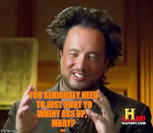 Ancient Aliens | ,,, YOU SERIOUSLY NEED TO JUST SHUT YO  WHINY ASS UP,             MKAY? | image tagged in memes,ancient aliens | made w/ Imgflip meme maker