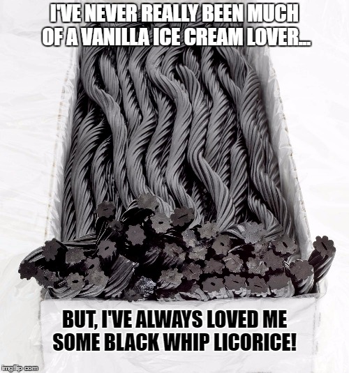 BLACK LICORICE | I'VE NEVER REALLY BEEN MUCH OF A VANILLA ICE CREAM LOVER... BUT, I'VE ALWAYS LOVED ME SOME BLACK WHIP LICORICE! | image tagged in black licorice | made w/ Imgflip meme maker