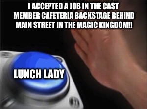 Blank Nut Button Meme | I ACCEPTED A JOB IN THE CAST MEMBER CAFETERIA BACKSTAGE BEHIND MAIN STREET IN THE MAGIC KINGDOM!! LUNCH LADY | image tagged in blank nut button | made w/ Imgflip meme maker