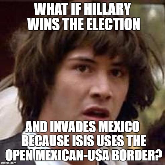 Conspiracy Keanu Meme | WHAT IF HILLARY WINS THE ELECTION AND INVADES MEXICO BECAUSE ISIS USES THE OPEN MEXICAN-USA BORDER? | image tagged in memes,conspiracy keanu | made w/ Imgflip meme maker