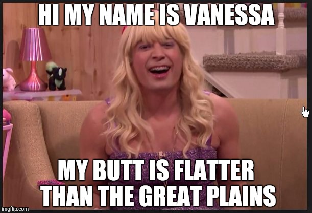 Oh, Vanessa... | HI MY NAME IS VANESSA; MY BUTT IS FLATTER THAN THE GREAT PLAINS | image tagged in jimmy fallon teenage girl | made w/ Imgflip meme maker