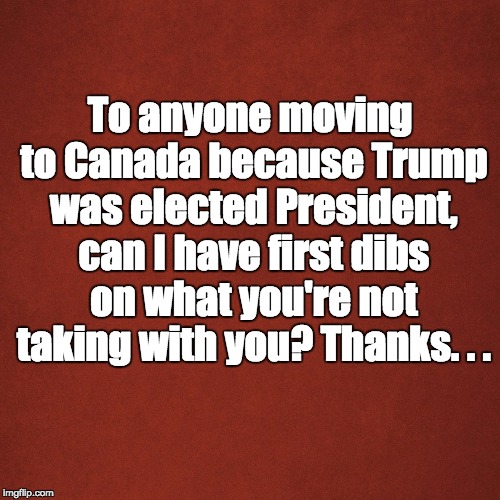 Blank Red Background | To anyone moving to Canada because Trump was elected President, can I have first dibs on what you're not taking with you? Thanks. . . | image tagged in blank red background | made w/ Imgflip meme maker
