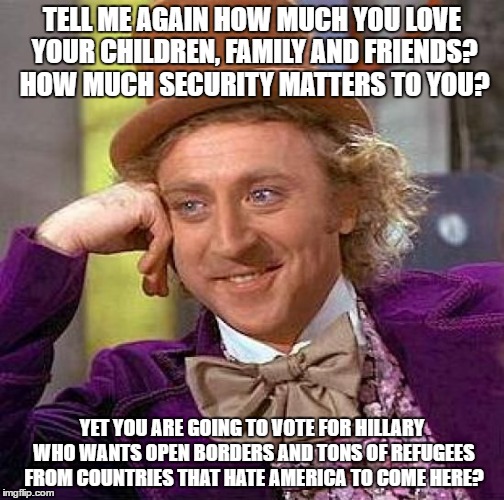 Creepy Condescending Wonka | TELL ME AGAIN HOW MUCH YOU LOVE YOUR CHILDREN, FAMILY AND FRIENDS? HOW MUCH SECURITY MATTERS TO YOU? YET YOU ARE GOING TO VOTE FOR HILLARY WHO WANTS OPEN BORDERS AND TONS OF REFUGEES FROM COUNTRIES THAT HATE AMERICA TO COME HERE? | image tagged in memes,creepy condescending wonka | made w/ Imgflip meme maker