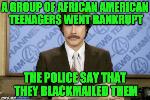 Ron Burgundy | A GROUP OF AFRICAN AMERICAN TEENAGERS WENT BANKRUPT; THE POLICE SAY THAT THEY BLACKMAILED THEM | image tagged in memes,ron burgundy | made w/ Imgflip meme maker