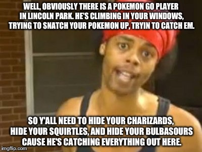 I'm sorry if this has been done before. Probably has. :(
I think everyone knows I don't like reposts and I try to avoid them. | WELL, OBVIOUSLY THERE IS A POKEMON GO PLAYER IN LINCOLN PARK. HE'S CLIMBING IN YOUR WINDOWS, TRYING TO SNATCH YOUR POKEMON UP, TRYIN TO CATCH EM. SO Y'ALL NEED TO HIDE YOUR CHARIZARDS, HIDE YOUR SQUIRTLES, AND HIDE YOUR BULBASOURS CAUSE HE'S CATCHING EVERYTHING OUT HERE. | image tagged in memes,hide yo kids hide yo wife,pokemon go,funny | made w/ Imgflip meme maker