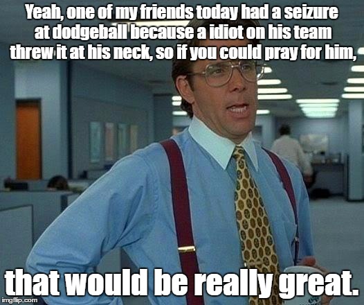 That Would Be Great Meme | Yeah, one of my friends today had a seizure at dodgeball because a idiot on his team threw it at his neck, so if you could pray for him, that would be really great. | image tagged in memes,that would be great | made w/ Imgflip meme maker