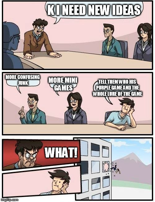 Boardroom Meeting Suggestion Meme | K I NEED NEW IDEAS; MORE CONFUSING JUNK; MORE MINI GAMES; TELL THEM WHO HIS PURPLE GAME AND THE WHOLE LURE OF THE GAME; WHAT! | image tagged in memes,boardroom meeting suggestion | made w/ Imgflip meme maker