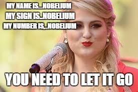 MY NAME IS...NOBELIUM; MY SIGN IS..NOBELIUM; MY NUMBER IS,..NOBELIUM; YOU NEED TO LET IT GO | image tagged in elements,meghan trainor | made w/ Imgflip meme maker