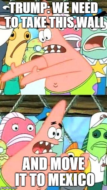 Put It Somewhere Else Patrick | TRUMP: WE NEED TO TAKE THIS WALL; AND MOVE IT TO MEXICO | image tagged in memes,put it somewhere else patrick | made w/ Imgflip meme maker