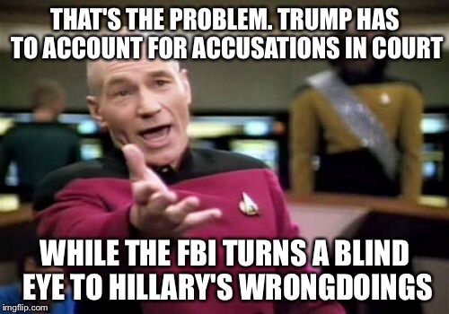 Picard Wtf Meme | THAT'S THE PROBLEM. TRUMP HAS TO ACCOUNT FOR ACCUSATIONS IN COURT WHILE THE FBI TURNS A BLIND EYE TO HILLARY'S WRONGDOINGS | image tagged in memes,picard wtf | made w/ Imgflip meme maker