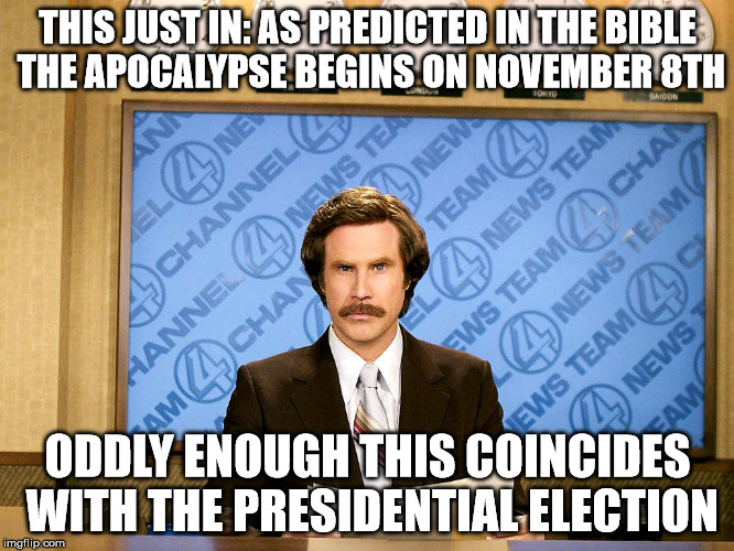 Ron Burgandy | THIS JUST IN: AS PREDICTED IN THE BIBLE THE APOCALYPSE BEGINS ON NOVEMBER 8TH; ODDLY ENOUGH THIS COINCIDES WITH THE PRESIDENTIAL ELECTION | image tagged in ron burgandy | made w/ Imgflip meme maker