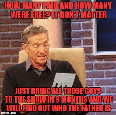Maury Lie Detector Meme | HOW MANY PAID AND HOW MANY WERE FREE? IT DON'T MATTER JUST BRING ALL THOSE GUYS TO THE SHOW IN 9 MONTHS AND WE WILL FIND OUT WHO THE FATHER  | image tagged in memes,maury lie detector | made w/ Imgflip meme maker