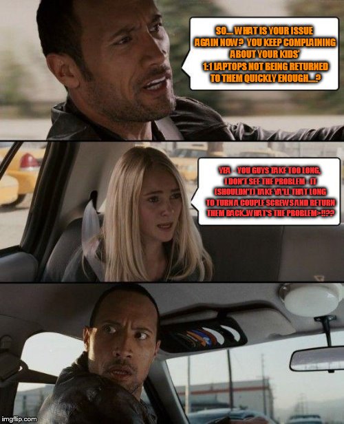 The Rock Driving Meme | SO.... WHAT IS YOUR ISSUE AGAIN NOW?  YOU KEEP COMPLAINING ABOUT YOUR KIDS' 1:1 LAPTOPS NOT BEING RETURNED TO THEM QUICKLY ENOUGH....? YEA  - YOU GUYS TAKE TOO LONG, I DON'T SEE THE PROBLEM - IT (SHOULDN'T) TAKE YA'LL THAT LONG TO TURN A COUPLE SCREWS AND RETURN THEM BACK..WHAT'S THE PROBLEM>!!?? | image tagged in memes,the rock driving | made w/ Imgflip meme maker