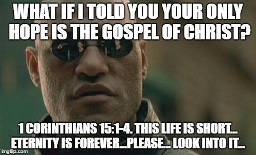 Matrix Morpheus Meme | WHAT IF I TOLD YOU YOUR ONLY HOPE IS THE GOSPEL OF CHRIST? 1 CORINTHIANS 15:1-4. THIS LIFE IS SHORT... ETERNITY IS FOREVER...PLEASE... LOOK INTO IT... | image tagged in memes,matrix morpheus | made w/ Imgflip meme maker