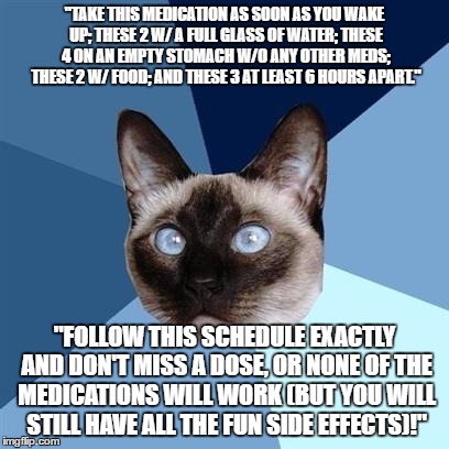 Chronic illness cat | "TAKE THIS MEDICATION AS SOON AS YOU WAKE UP; THESE 2 W/ A FULL GLASS OF WATER; THESE 4 ON AN EMPTY STOMACH W/O ANY OTHER MEDS; THESE 2 W/ FOOD; AND THESE 3 AT LEAST 6 HOURS APART."; "FOLLOW THIS SCHEDULE EXACTLY AND DON'T MISS A DOSE, OR NONE OF THE MEDICATIONS WILL WORK (BUT YOU WILL STILL HAVE ALL THE FUN SIDE EFFECTS)!" | image tagged in chronic illness cat | made w/ Imgflip meme maker
