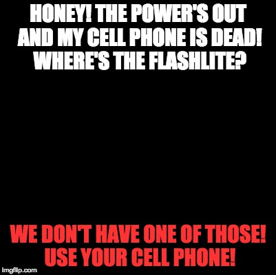Power's Out! |  HONEY! THE POWER'S OUT AND MY CELL PHONE IS DEAD! WHERE'S THE FLASHLITE? WE DON'T HAVE ONE OF THOSE! USE YOUR CELL PHONE! | image tagged in blank,flashlite,dark,dark room,cell phone | made w/ Imgflip meme maker