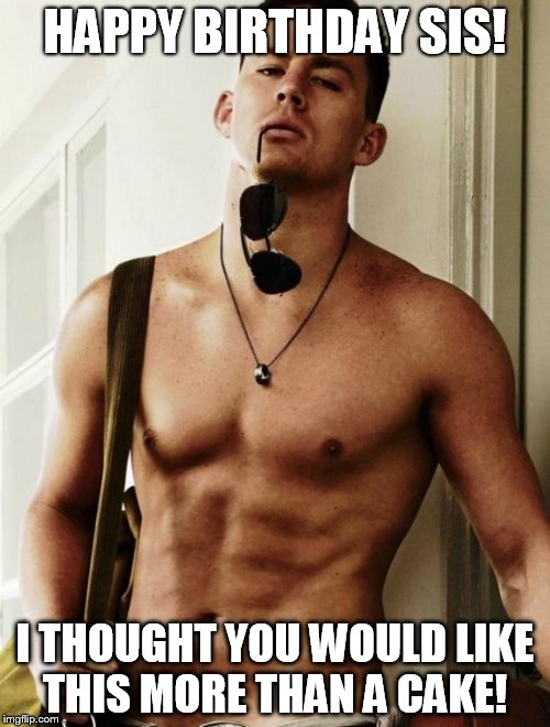 Channing Tatum | HAPPY BIRTHDAY SIS! I THOUGHT YOU WOULD LIKE THIS MORE THAN A CAKE! | image tagged in channing tatum | made w/ Imgflip meme maker