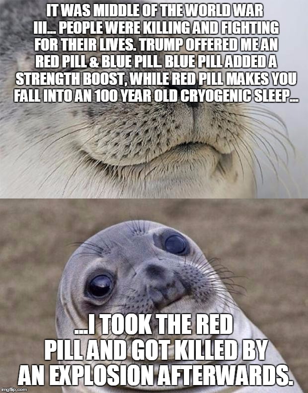 Short Satisfaction VS Truth Meme | IT WAS MIDDLE OF THE WORLD WAR III... PEOPLE WERE KILLING AND FIGHTING FOR THEIR LIVES. TRUMP OFFERED ME AN RED PILL & BLUE PILL. BLUE PILL ADDED A STRENGTH BOOST, WHILE RED PILL MAKES YOU FALL INTO AN 100 YEAR OLD CRYOGENIC SLEEP... ...I TOOK THE RED PILL AND GOT KILLED BY AN EXPLOSION AFTERWARDS. | image tagged in memes,short satisfaction vs truth | made w/ Imgflip meme maker
