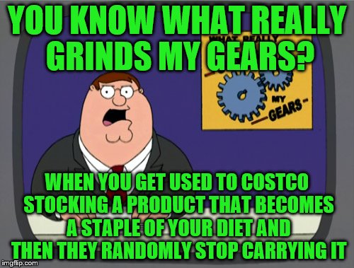 Peter Griffin News | YOU KNOW WHAT REALLY GRINDS MY GEARS? WHEN YOU GET USED TO COSTCO STOCKING A PRODUCT THAT BECOMES A STAPLE OF YOUR DIET AND THEN THEY RANDOMLY STOP CARRYING IT | image tagged in memes,peter griffin news | made w/ Imgflip meme maker