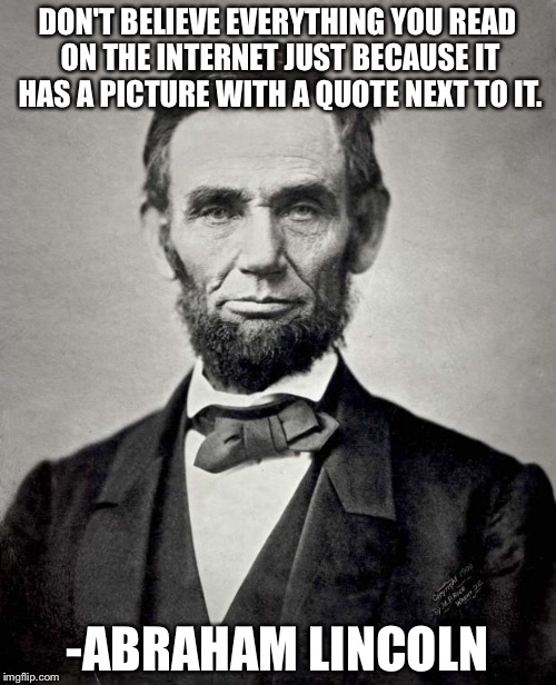 Things Lincoln Says | DON'T BELIEVE EVERYTHING YOU READ ON THE INTERNET JUST BECAUSE IT HAS A PICTURE WITH A QUOTE NEXT TO IT. -ABRAHAM LINCOLN | image tagged in things lincoln says | made w/ Imgflip meme maker