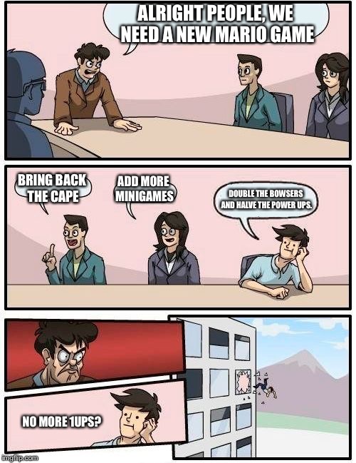 Boardroom Meeting Suggestion Meme | ALRIGHT PEOPLE, WE NEED A NEW MARIO GAME; BRING BACK THE CAPE; ADD MORE MINIGAMES; DOUBLE THE BOWSERS AND HALVE THE POWER UPS. NO MORE 1UPS? | image tagged in memes,boardroom meeting suggestion | made w/ Imgflip meme maker