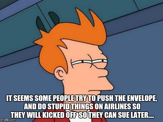 Futurama Fry | IT SEEMS SOME PEOPLE TRY TO PUSH THE ENVELOPE, AND DO STUPID THINGS ON AIRLINES SO THEY WILL KICKED OFF  SO THEY CAN SUE LATER.... | image tagged in memes,futurama fry | made w/ Imgflip meme maker