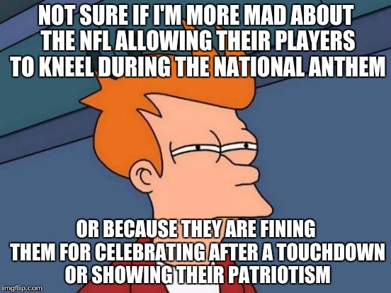 Futurama Fry Meme |  NOT SURE IF I'M MORE MAD ABOUT THE NFL ALLOWING THEIR PLAYERS TO KNEEL DURING THE NATIONAL ANTHEM; OR BECAUSE THEY ARE FINING THEM FOR CELEBRATING AFTER A TOUCHDOWN OR SHOWING THEIR PATRIOTISM | image tagged in memes,futurama fry | made w/ Imgflip meme maker